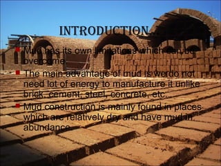 introduction…
 Mud has its own limitations which can be
overcome.
 The main advantage of mud is we do not
need lot of energy to manufacture it unlike
brick, cement, steel, concrete, etc.
 Mud construction is mainly found in places
which are relatively dry and have mud in
abundance.
 