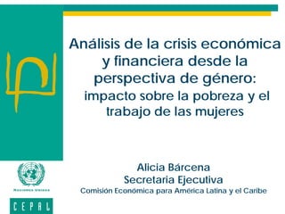 Análisis de la crisis económica
    y financiera desde la
   perspectiva de género:
  impacto sobre la pobreza y el
     trabajo de las mujeres



              Alicia Bárcena
            Secretaria Ejecutiva
 Comisión Económica para América Latina y el Caribe
 