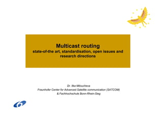 Multicast routing
state-of-the art, standardisation, open issues and
                research directions




                          Dr. Ilka Miloucheva
  Fraunhofer Center for Advanced Satellite communication (SATCOM)
                 & Fachhochschule Bonn-Rhein-Sieg
 