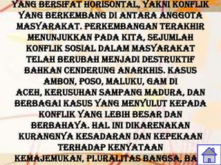 yang bersifat horisontal, yakni konflik
 yang berkembang di antara anggota
 masyarakat. Perkembangan terakhir
   menunjukkan pada kita, sejumlah
   konflik sosial dalam masyarakat
   telah berubah menjadi destruktif
  bahkan cenderung anarkhis. Kasus
       Ambon, Poso, Maluku, GAM di
 Aceh, kerusuhan Sampang Madura, dan
berbagai kasus yang menyulut kepada
     konflik yang lebih besar dan
    berbahaya. Hal ini dikarenakan
 kurangnya kesadaran dan kepekaan
         terhadap kenyataan
kemajemukan, pluralitas bangsa, baik
 