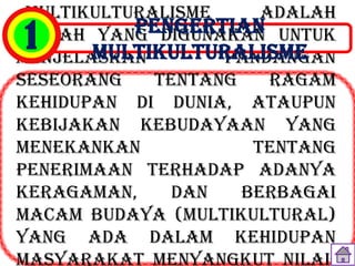 Multikulturalisme     adalah
           PENGERTIAN untuk
1
istilah yang digunakan
        MULTIKULTURALISME
menjelaskan        pandangan
seseorang    tentang    ragam
kehidupan di dunia, ataupun
kebijakan kebudayaan yang
menekankan            tentang
penerimaan terhadap adanya
keragaman,     dan   berbagai
macam budaya (multikultural)
yang ada dalam kehidupan
masyarakat menyangkut nilai-
 