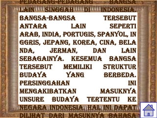 pedagang-pedagang          bangsa
lain    singgah    di   Indonesia.
Bangsa-bangsa            tersebut
antara         lain        seperti
Arab, India, Portugis, Spanyol, In
ggris, Jepang, Korea, Cina, Bela
nda,     Jerman,      dan     lain
sebagainya. Kesemua bangsa
tersebut     memiliki    struktur
budaya        yang       berbeda.
Persinggahan                    ini
mengakibatkan           masuknya
unsure budaya tertentu ke
negara Indonesia. Hal ini dapat
dilihat dari masuknya bahasa
 