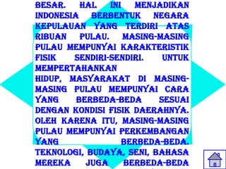 besar.    Hal   ini   menjadikan
Indonesia berbentuk Negara
kepulauan yang terdiri atas
ribuan pulau. Masing-masing
pulau mempunyai karakteristik
fisik   sendiri-sendiri.   Untuk
mempertahankan
hidup, masyarakat di masing-
masing pulau mempunyai cara
yang     berbeda-beda     sesuai
dengan kondisi fisik daerahnya.
Oleh karena itu, masing-masing
pulau mempunyai perkembangan
yang               berbeda-beda.
Teknologi, budaya, seni, bahasa
mereka     juga     berbeda-beda
 