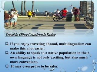 TraveltoOtherCountriesis Easier
 If you enjoy traveling abroad, multilingualism can
make this a lot easier.
 An ability to speak to a native population in their
own language is not only exciting, but also much
more convenient.
 It may even prove to be safer.
 