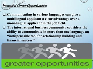 IncreasedCareerOpportunities
 Communicating in various languages can give a
multilingual applicant a clear advantage over a
monolingual applicant in the job field.
 The international business community considers the
ability to communicate in more than one language an
“indispensable tool for relationship building and
financial success.”
 