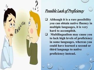 PossibleLackofProficiency
 Although it is a rare possibility
you can obtain native fluency in
multiple languages, it is very
hard to accomplish.
 Multilingualism may cause you
to lack high levels of proficiency
in some languages, whereas you
could have learned a second or
third language to native
proficiency instead.
 