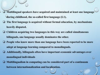 Multilingual speakers have acquired and maintained at least one language
during childhood, the so-called first language (L1).
 The first language is acquired without formal education, by mechanisms
heavily disputed.
 Children acquiring two languages in this way are called simultaneous
bilinguals, one language usually dominates the other.
 People who know more than one language have been reported to be more
adept at language learning compared to monolinguals.
 Additionally, bilinguals often have important economic advantages over
monolingual individuals
 Multilingualism in computing can be considered part of a continuum
between internationalization and localization.
 