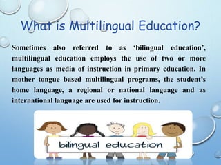 What is Multilingual Education?
Sometimes also referred to as ‘bilingual education’,
multilingual education employs the use of two or more
languages as media of instruction in primary education. In
mother tongue based multilingual programs, the student’s
home language, a regional or national language and as
international language are used for instruction.
 