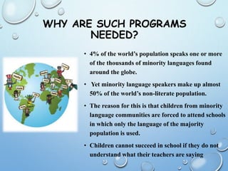WHY ARE SUCH PROGRAMS
NEEDED?
• 4% of the world’s population speaks one or more
of the thousands of minority languages found
around the globe.
• Yet minority language speakers make up almost
50% of the world’s non-literate population.
• The reason for this is that children from minority
language communities are forced to attend schools
in which only the language of the majority
population is used.
• Children cannot succeed in school if they do not
understand what their teachers are saying
 