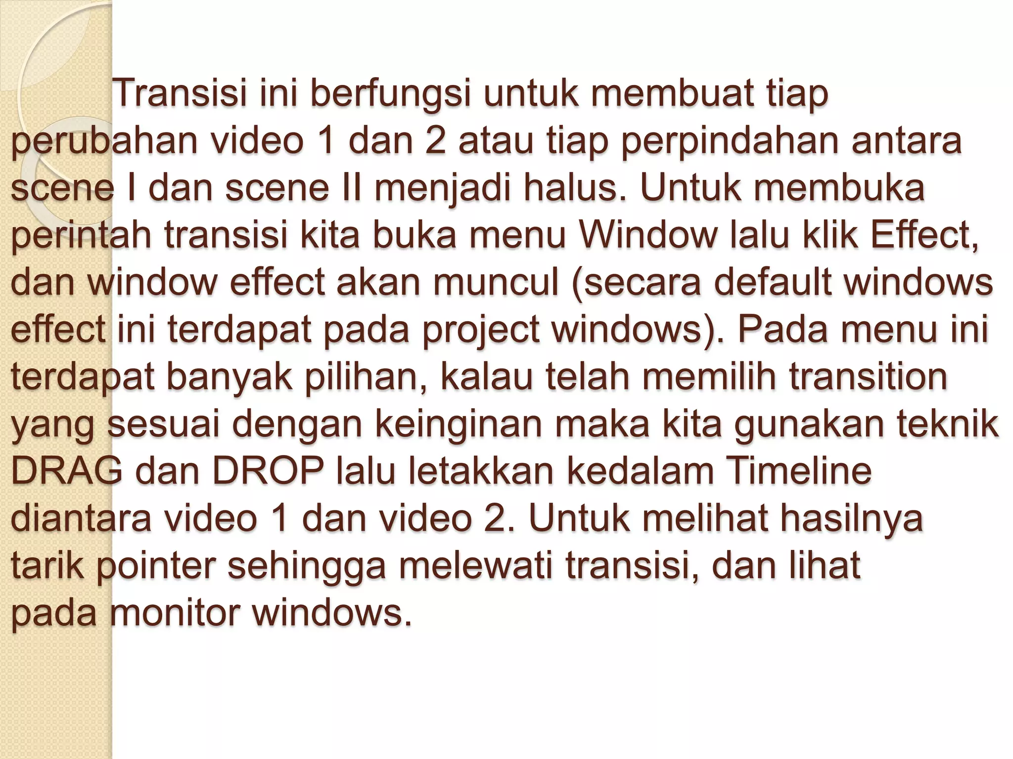 Transisi ini berfungsi untuk membuat tiap 
perubahan video 1 dan 2 atau tiap perpindahan antara 
scene I dan scene II menjadi halus. Untuk membuka 
perintah transisi kita buka menu Window lalu klik Effect, 
dan window effect akan muncul (secara default windows 
effect ini terdapat pada project windows). Pada menu ini 
terdapat banyak pilihan, kalau telah memilih transition 
yang sesuai dengan keinginan maka kita gunakan teknik 
DRAG dan DROP lalu letakkan kedalam Timeline 
diantara video 1 dan video 2. Untuk melihat hasilnya 
tarik pointer sehingga melewati transisi, dan lihat 
pada monitor windows. 
 