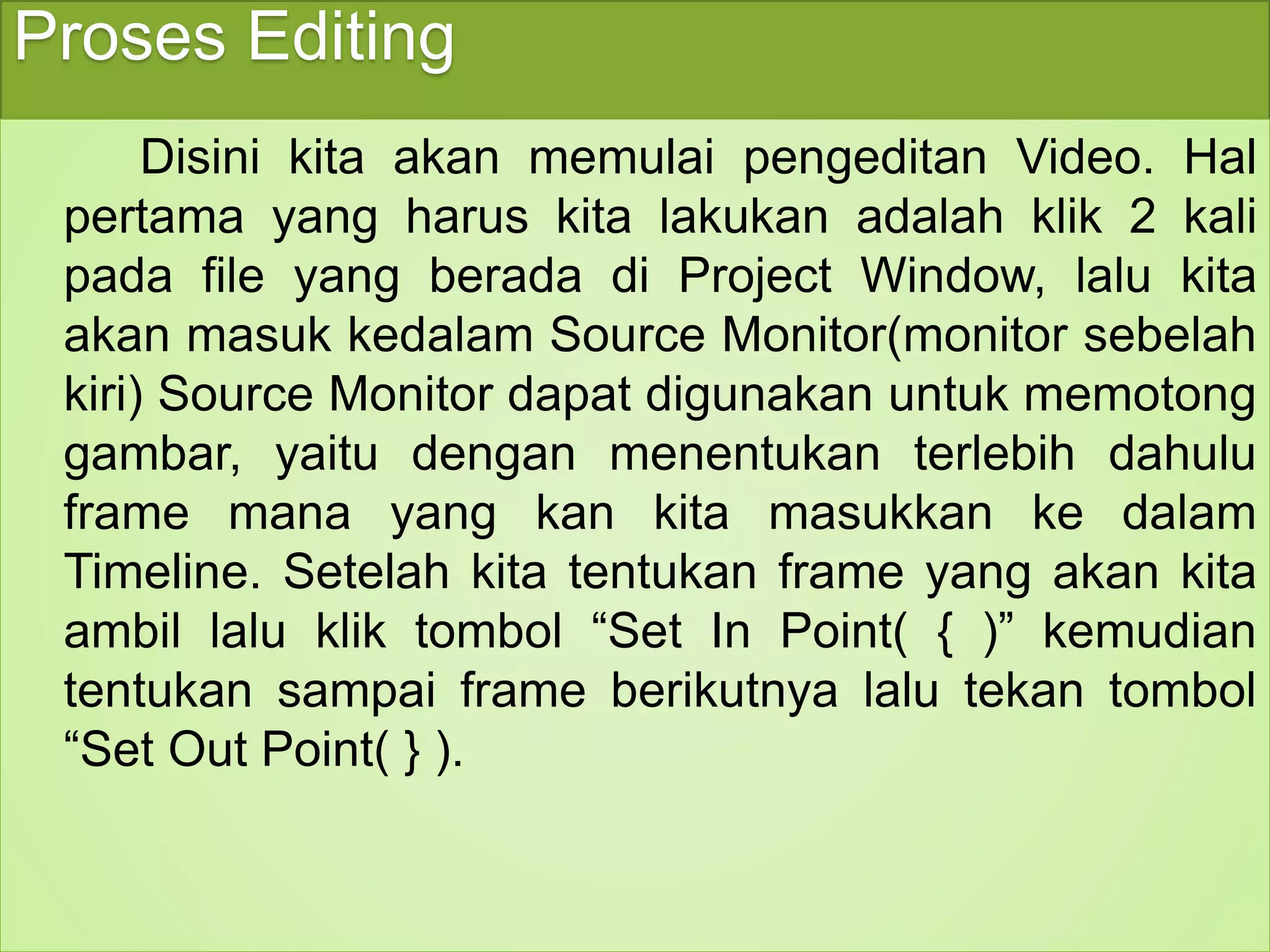 Proses Editing 
Disini kita akan memulai pengeditan Video. Hal 
pertama yang harus kita lakukan adalah klik 2 kali 
pada file yang berada di Project Window, lalu kita 
akan masuk kedalam Source Monitor(monitor sebelah 
kiri) Source Monitor dapat digunakan untuk memotong 
gambar, yaitu dengan menentukan terlebih dahulu 
frame mana yang kan kita masukkan ke dalam 
Timeline. Setelah kita tentukan frame yang akan kita 
ambil lalu klik tombol “Set In Point( { )” kemudian 
tentukan sampai frame berikutnya lalu tekan tombol 
“Set Out Point( } ). 
 
