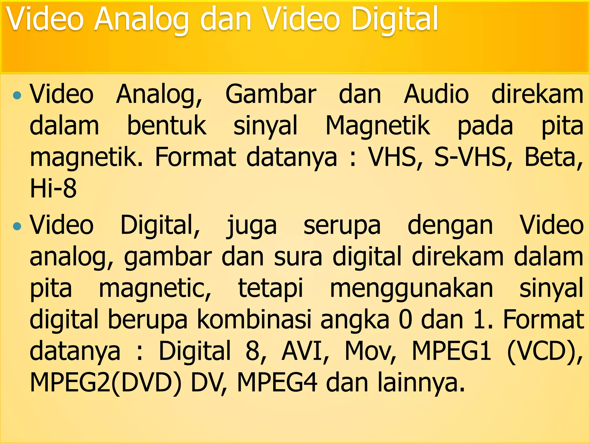 Video Analog dan Video Digital 
 Video Analog, Gambar dan Audio direkam 
dalam bentuk sinyal Magnetik pada pita 
magnetik. Format datanya : VHS, S-VHS, Beta, 
Hi-8 
 Video Digital, juga serupa dengan Video 
analog, gambar dan sura digital direkam dalam 
pita magnetic, tetapi menggunakan sinyal 
digital berupa kombinasi angka 0 dan 1. Format 
datanya : Digital 8, AVI, Mov, MPEG1 (VCD), 
MPEG2(DVD) DV, MPEG4 dan lainnya. 
 