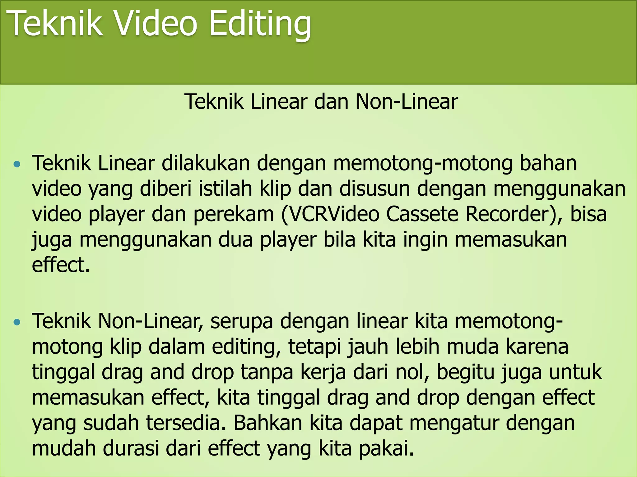 Teknik Video Editing 
Teknik Linear dan Non-Linear 
 Teknik Linear dilakukan dengan memotong-motong bahan 
video yang diberi istilah klip dan disusun dengan menggunakan 
video player dan perekam (VCRVideo Cassete Recorder), bisa 
juga menggunakan dua player bila kita ingin memasukan 
effect. 
 Teknik Non-Linear, serupa dengan linear kita memotong-motong 
klip dalam editing, tetapi jauh lebih muda karena 
tinggal drag and drop tanpa kerja dari nol, begitu juga untuk 
memasukan effect, kita tinggal drag and drop dengan effect 
yang sudah tersedia. Bahkan kita dapat mengatur dengan 
mudah durasi dari effect yang kita pakai. 
 