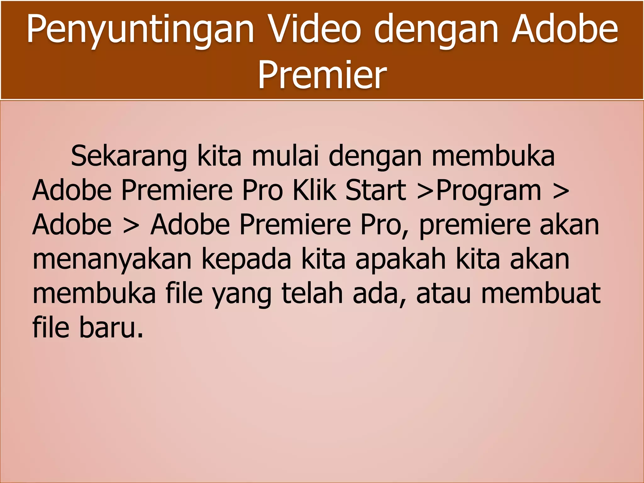 Penyuntingan Video dengan Adobe 
Premier 
Sekarang kita mulai dengan membuka 
Adobe Premiere Pro Klik Start >Program > 
Adobe > Adobe Premiere Pro, premiere akan 
menanyakan kepada kita apakah kita akan 
membuka file yang telah ada, atau membuat 
file baru. 
 