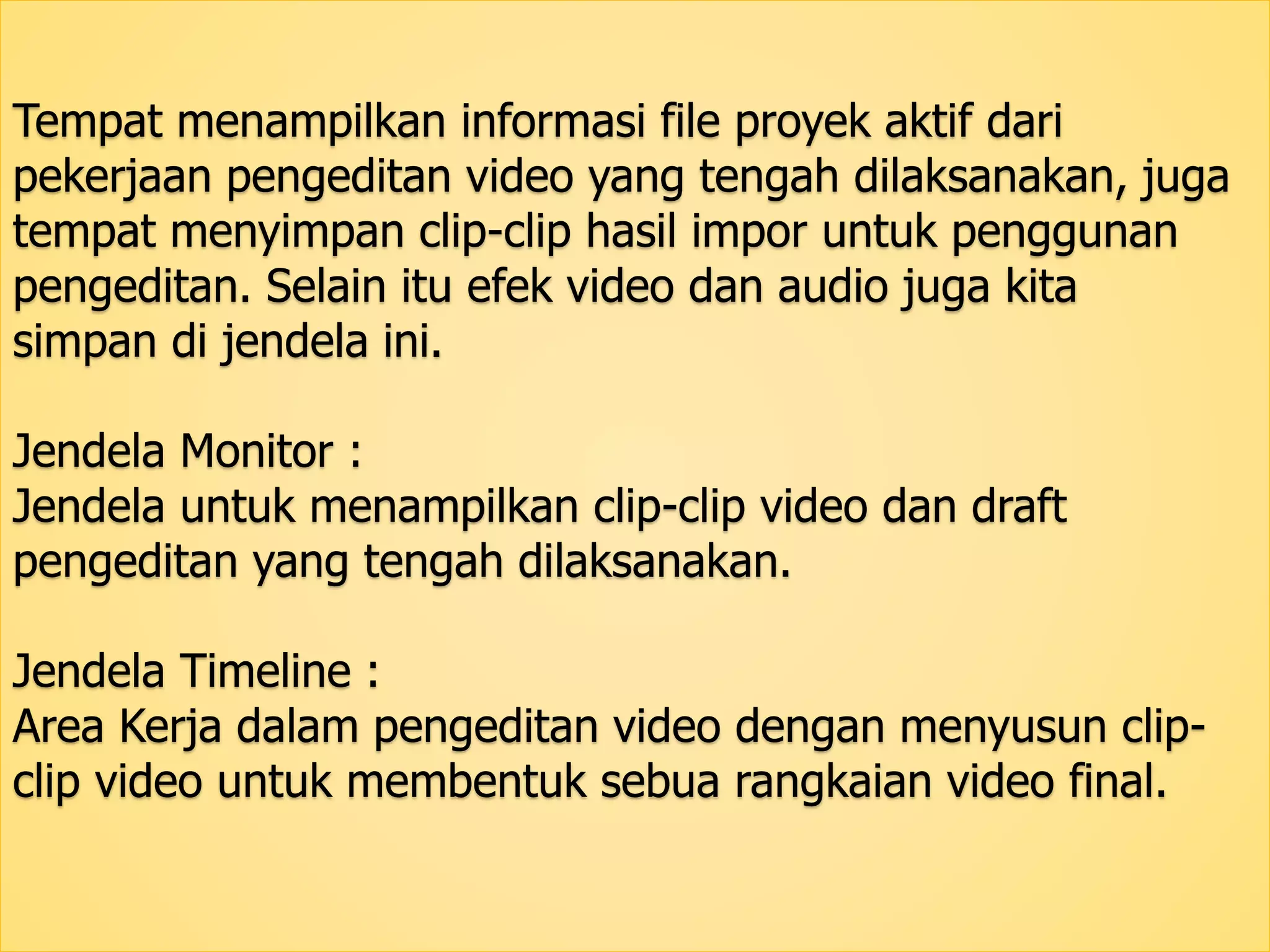 Tempat menampilkan informasi file proyek aktif dari 
pekerjaan pengeditan video yang tengah dilaksanakan, juga 
tempat menyimpan clip-clip hasil impor untuk penggunan 
pengeditan. Selain itu efek video dan audio juga kita 
simpan di jendela ini. 
Jendela Monitor : 
Jendela untuk menampilkan clip-clip video dan draft 
pengeditan yang tengah dilaksanakan. 
Jendela Timeline : 
Area Kerja dalam pengeditan video dengan menyusun clip-clip 
video untuk membentuk sebua rangkaian video final. 
 