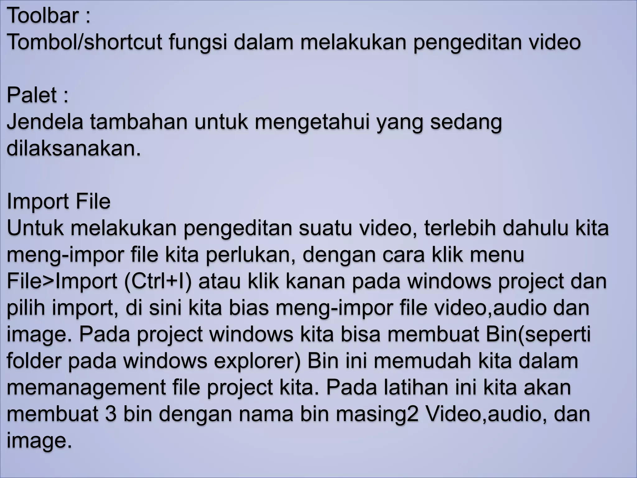 Toolbar : 
Tombol/shortcut fungsi dalam melakukan pengeditan video 
Palet : 
Jendela tambahan untuk mengetahui yang sedang 
dilaksanakan. 
Import File 
Untuk melakukan pengeditan suatu video, terlebih dahulu kita 
meng-impor file kita perlukan, dengan cara klik menu 
File>Import (Ctrl+I) atau klik kanan pada windows project dan 
pilih import, di sini kita bias meng-impor file video,audio dan 
image. Pada project windows kita bisa membuat Bin(seperti 
folder pada windows explorer) Bin ini memudah kita dalam 
memanagement file project kita. Pada latihan ini kita akan 
membuat 3 bin dengan nama bin masing2 Video,audio, dan 
image. 
 