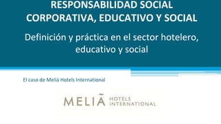 RESPONSABILIDAD SOCIAL
CORPORATIVA, EDUCATIVO Y SOCIAL
Definición y práctica en el sector hotelero,
educativo y social
El caso de Meliá Hotels International
 