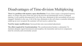 Disadvantages of Time-division Multiplexing
There is a problem with memory space distribution: Every client creates a designated memory
space, so clients who move from one unit to the next do not automatically receive a planned
opening. A cell could be disconnected if, all of the time, allotments in the succeeding cell are now
engaged. Similarly to the way, if all of the time allotments in the cell where a customer ultimately
ended up are now occupied, the customer will not receive a phone line.
Need for major modifications: Increased data rates necessitated adjustment.
The effort required for Synchronization: The synchronization burden is substantial. To
maintain adequate signal transmission and reception, the transmitter and receiver components
must be correctly and consistently synced.
 