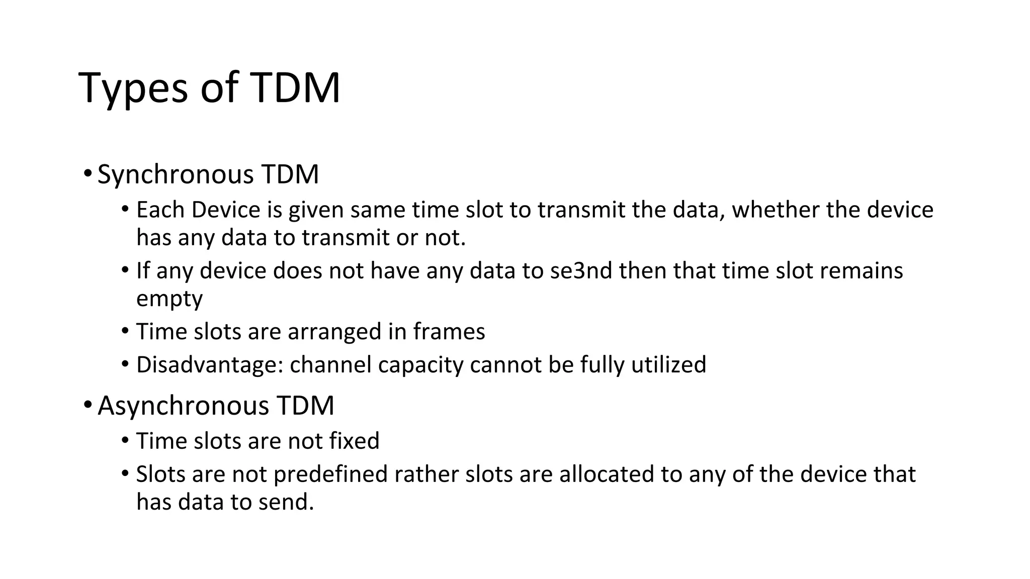 Types of TDM
•Synchronous TDM
• Each Device is given same time slot to transmit the data, whether the device
has any data to transmit or not.
• If any device does not have any data to se3nd then that time slot remains
empty
• Time slots are arranged in frames
• Disadvantage: channel capacity cannot be fully utilized
•Asynchronous TDM
• Time slots are not fixed
• Slots are not predefined rather slots are allocated to any of the device that
has data to send.
 