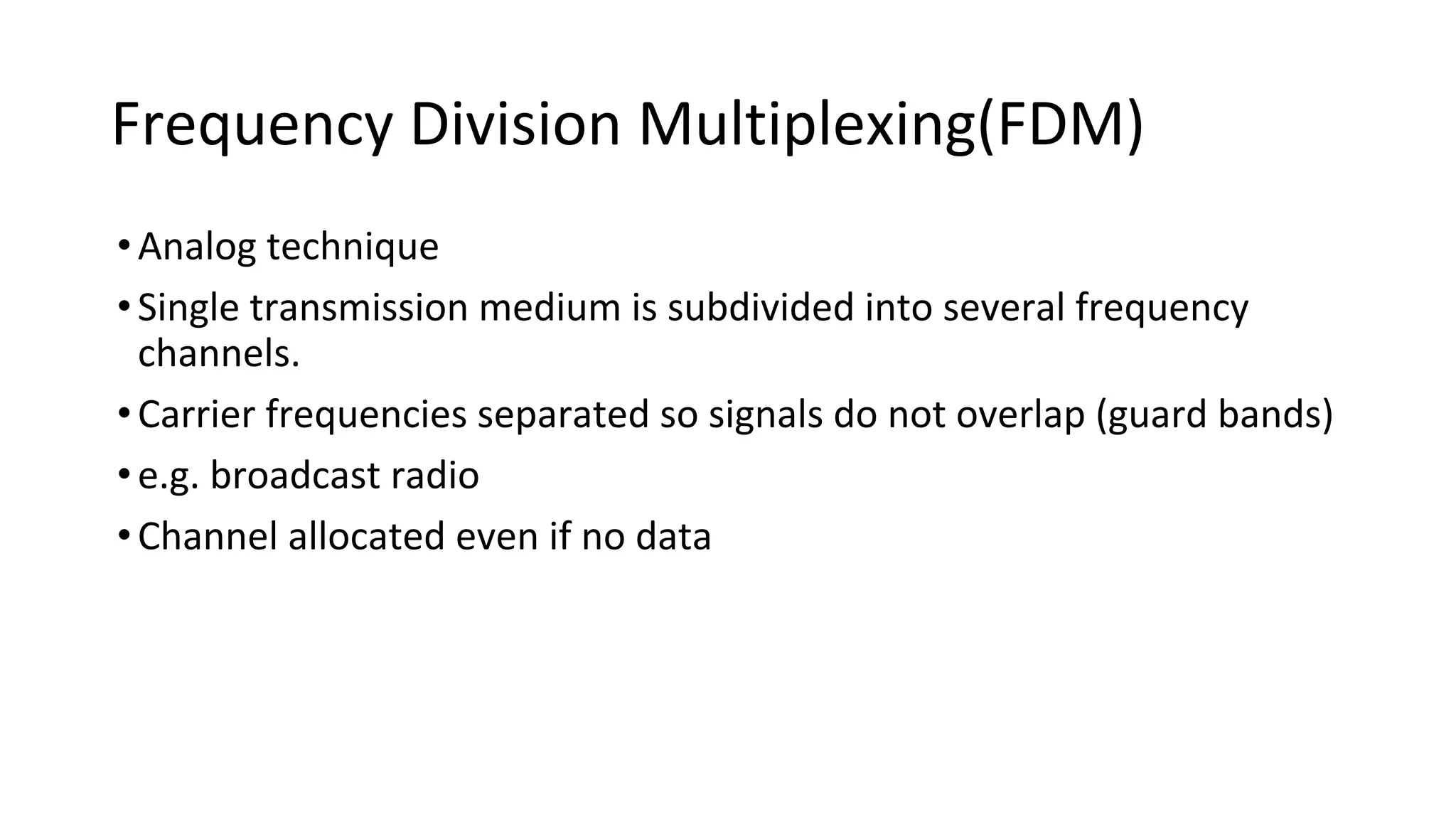 Frequency Division Multiplexing(FDM)
•Analog technique
•Single transmission medium is subdivided into several frequency
channels.
•Carrier frequencies separated so signals do not overlap (guard bands)
•e.g. broadcast radio
•Channel allocated even if no data
 