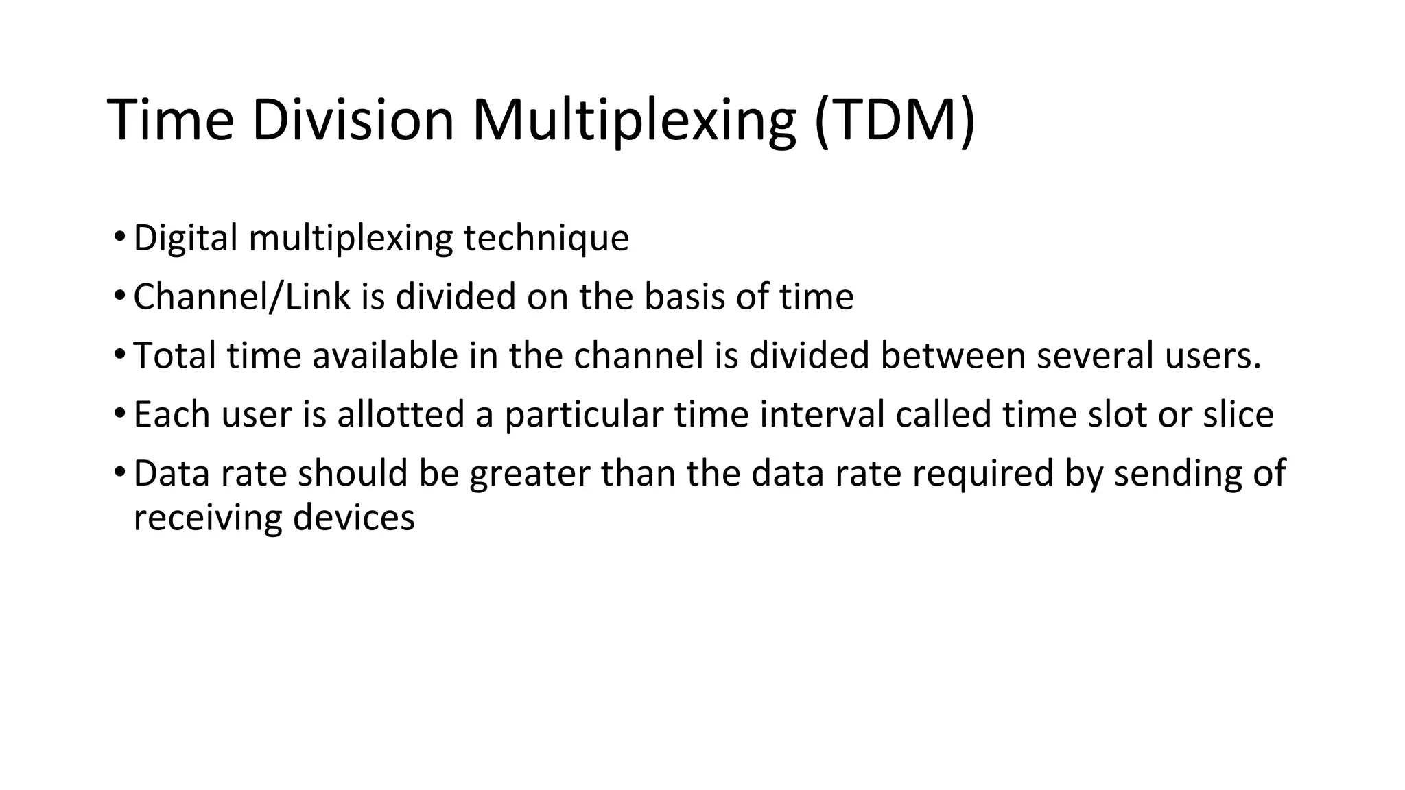 Time Division Multiplexing (TDM)
•Digital multiplexing technique
•Channel/Link is divided on the basis of time
•Total time available in the channel is divided between several users.
•Each user is allotted a particular time interval called time slot or slice
•Data rate should be greater than the data rate required by sending of
receiving devices
 