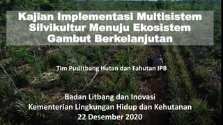 Kajian Implementasi Multisistem
Silvikultur Menuju Ekosistem
Gambut Berkelanjutan
Badan Litbang dan Inovasi
Kementerian Lingkungan Hidup dan Kehutanan
22 Desember 2020
Tim Puslitbang Hutan dan Fahutan IPB
 