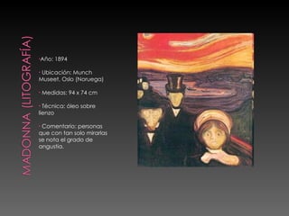 Año: 1894 Ubicación: Munch Museet, Oslo (Noruega) Medidas: 94 x 74 cm Técnica: óleo sobre lienzo Comentario: personas que con tan solo mirarlas se nota el grado de angustia. 