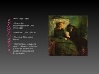 Año: 1885 – 1886 Ubicación: Nasjonalgalleriet, Oslo (Noruega) Medidas: 120 x 118 cm Técnica: Óleo sobre lienzo Comentario: se supone que la niña esta enferma y la mujer esta triste o quizás preocupada al lado de ella 