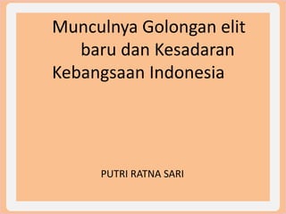 Munculnya Golongan elit
baru dan Kesadaran
Kebangsaan Indonesia
PUTRI RATNA SARI
 
