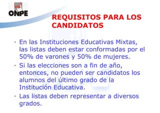 REQUISITOS PARA LOS
              CANDIDATOS

-   En las Instituciones Educativas Mixtas,
    las listas deben estar conformadas por el
    50% de varones y 50% de mujeres.
-   Si las elecciones son a fin de año,
    entonces, no pueden ser candidatos los
    alumnos del último grado de la
    Institución Educativa.
-   Las listas deben representar a diversos
    grados.
 