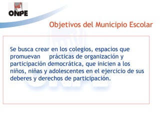 Objetivos del Municipio Escolar


Se busca crear en los colegios, espacios que
promuevan prácticas de organización y
participación democrática, que inicien a los
niños, niñas y adolescentes en el ejercicio de sus
deberes y derechos de participación.
 