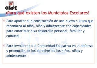 ¿Para qué existen los Municipios Escolares?
   Para aportar a la construcción de una nueva cultura que
    reconozca al niño, niña y adolescente con capacidades
    para contribuir a su desarrollo personal, familiar y
    comunal.

   Para involucrar a la Comunidad Educativa en la defensa
    y promoción de los derechos de los niños, niñas y
    adolescentes.
 
