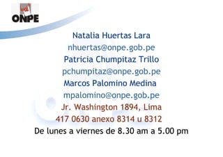 Natalia Huertas Lara
         nhuertas@onpe.gob.pe
        Patricia Chumpitaz Trillo
       pchumpitaz@onpe.gob.pe
        Marcos Palomino Medina
        mpalomino@onpe.gob.pe
       Jr. Washington 1894, Lima
     417 0630 anexo 8314 u 8312
De lunes a viernes de 8.30 am a 5.00 pm
 