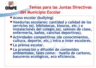 Temas para las Juntas Directivas
      del Municipio Escolar
 Acoso escolar (bullying)
 Veedurías escolares: cantidad y calidad de los
  servicios (ej. bibliotecas, kioscos, etc.) e
  instalaciones del colegio.(ej. salones de clase,
  enfermería, baños, canchas deportivas).
 Actividades competitivas (de conocimientos,
  cultura, deporte, etc.) intra e inter escolares.
 La prensa escolar.
 La promoción y difusión de contenidos
  ambientales, tales como: huella de carbono,
  basureros ecológicos, eco eficiencia.
 