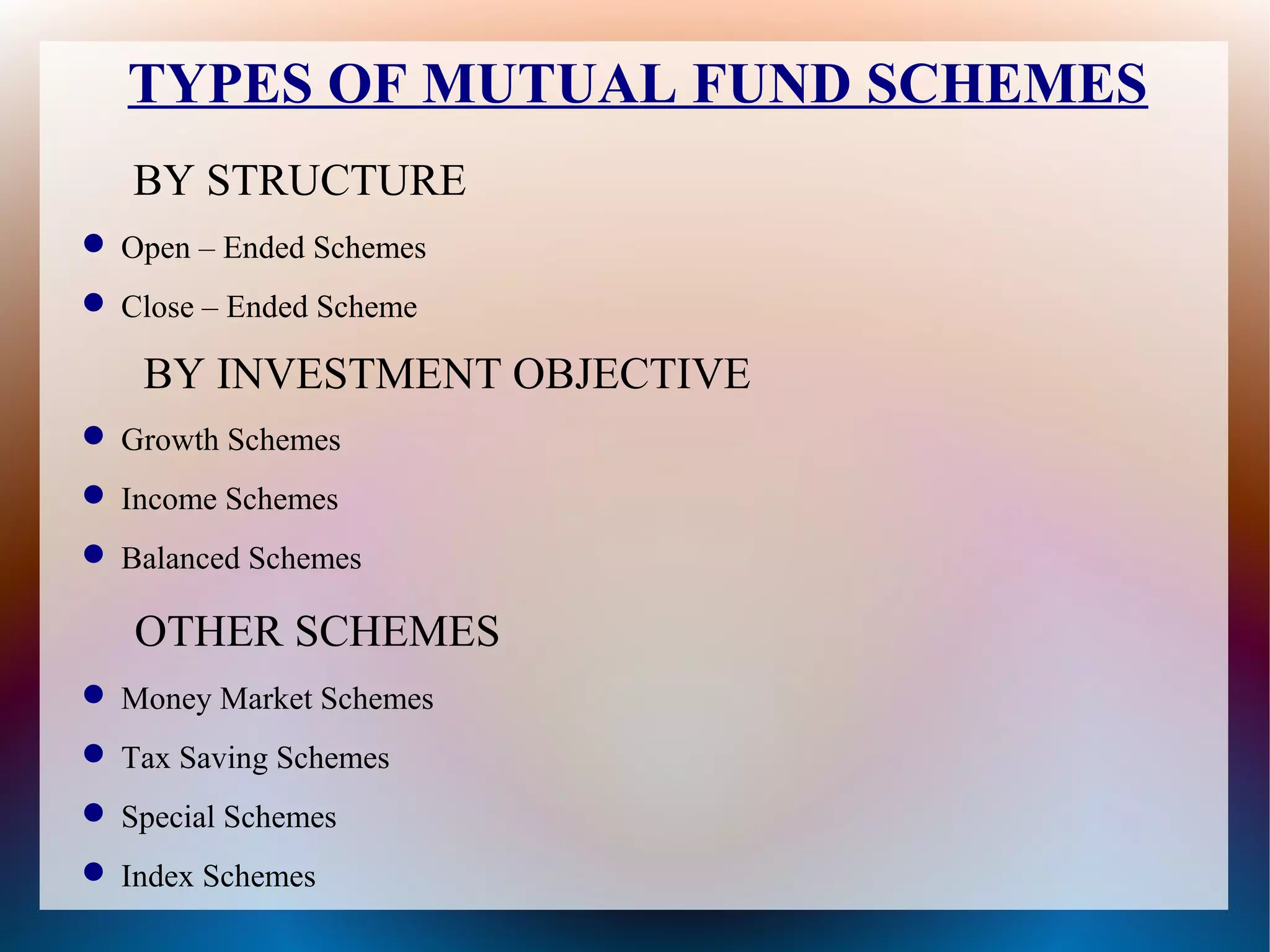 TYPES OF MUTUAL FUND SCHEMES 
BY STRUCTURE 
Open – Ended Schemes 
Close – Ended Scheme 
BY INVESTMENT OBJECTIVE 
Growth Schemes 
Income Schemes 
Balanced Schemes 
OTHER SCHEMES 
Money Market Schemes 
Tax Saving Schemes 
Special Schemes 
Index Schemes 
 