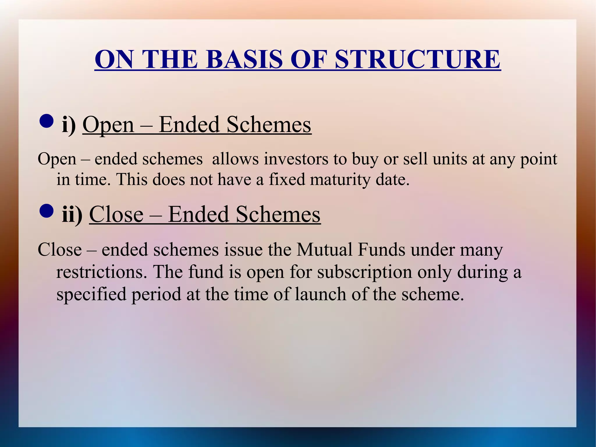ON THE BASIS OF STRUCTURE 
i) Open – Ended Schemes 
Open – ended schemes allows investors to buy or sell units at any point 
in time. This does not have a fixed maturity date. 
ii) Close – Ended Schemes 
Close – ended schemes issue the Mutual Funds under many 
restrictions. The fund is open for subscription only during a 
specified period at the time of launch of the scheme. 
 