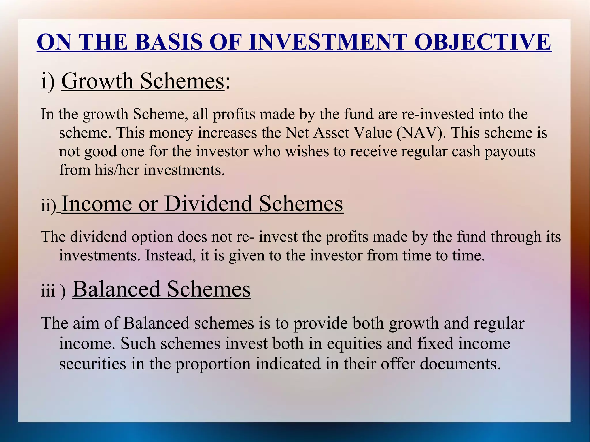 ON THE BASIS OF INVESTMENT OBJECTIVE 
i) Growth Schemes: 
In the growth Scheme, all profits made by the fund are re-invested into the 
scheme. This money increases the Net Asset Value (NAV). This scheme is 
not good one for the investor who wishes to receive regular cash payouts 
from his/her investments. 
ii) Income or Dividend Schemes 
The dividend option does not re- invest the profits made by the fund through its 
investments. Instead, it is given to the investor from time to time. 
iii ) Balanced Schemes 
The aim of Balanced schemes is to provide both growth and regular 
income. Such schemes invest both in equities and fixed income 
securities in the proportion indicated in their offer documents. 
 