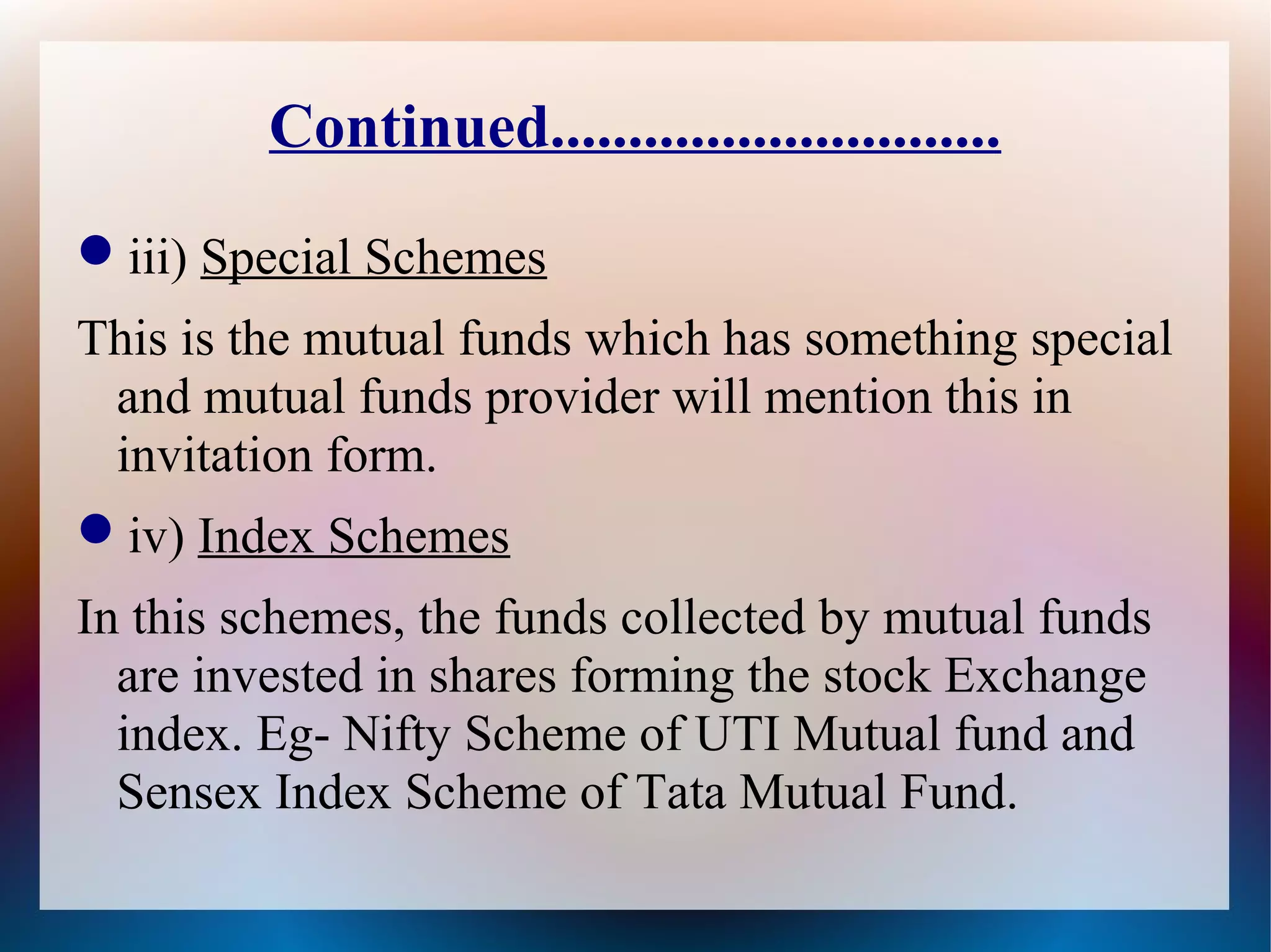 Continued............................. 
iii) Special Schemes 
This is the mutual funds which has something special 
and mutual funds provider will mention this in 
invitation form. 
iv) Index Schemes 
In this schemes, the funds collected by mutual funds 
are invested in shares forming the stock Exchange 
index. Eg- Nifty Scheme of UTI Mutual fund and 
Sensex Index Scheme of Tata Mutual Fund. 
 