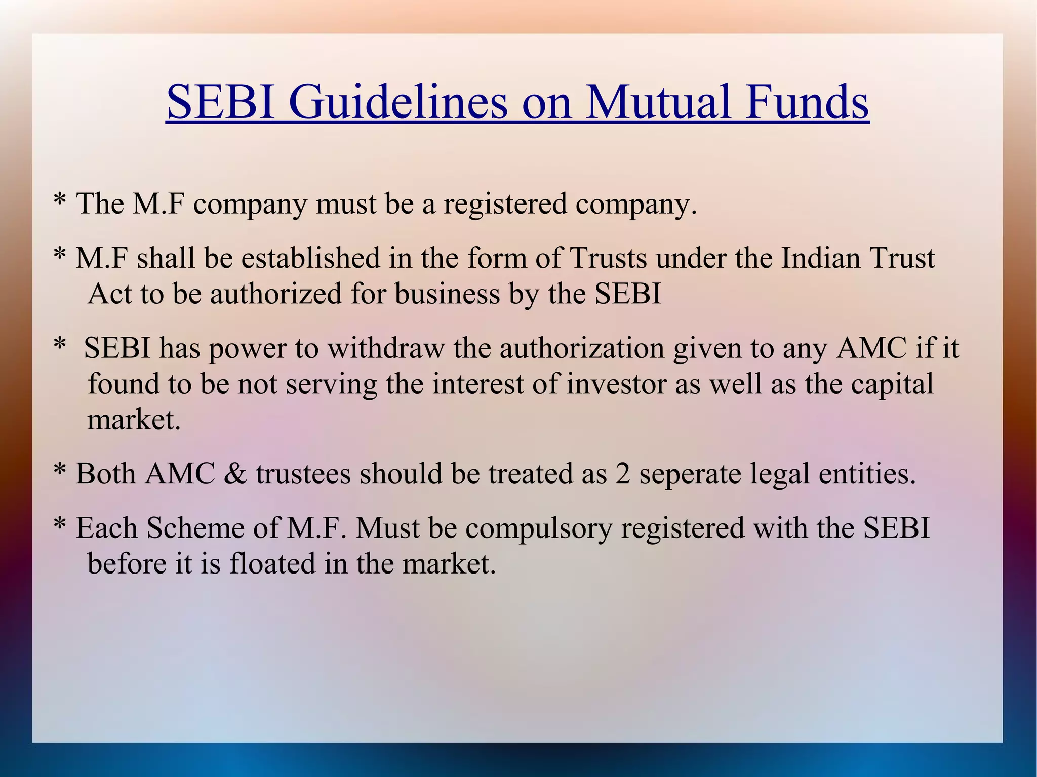 SEBI Guidelines on Mutual Funds 
* The M.F company must be a registered company. 
* M.F shall be established in the form of Trusts under the Indian Trust 
Act to be authorized for business by the SEBI 
* SEBI has power to withdraw the authorization given to any AMC if it 
found to be not serving the interest of investor as well as the capital 
market. 
* Both AMC & trustees should be treated as 2 seperate legal entities. 
* Each Scheme of M.F. Must be compulsory registered with the SEBI 
before it is floated in the market. 
 