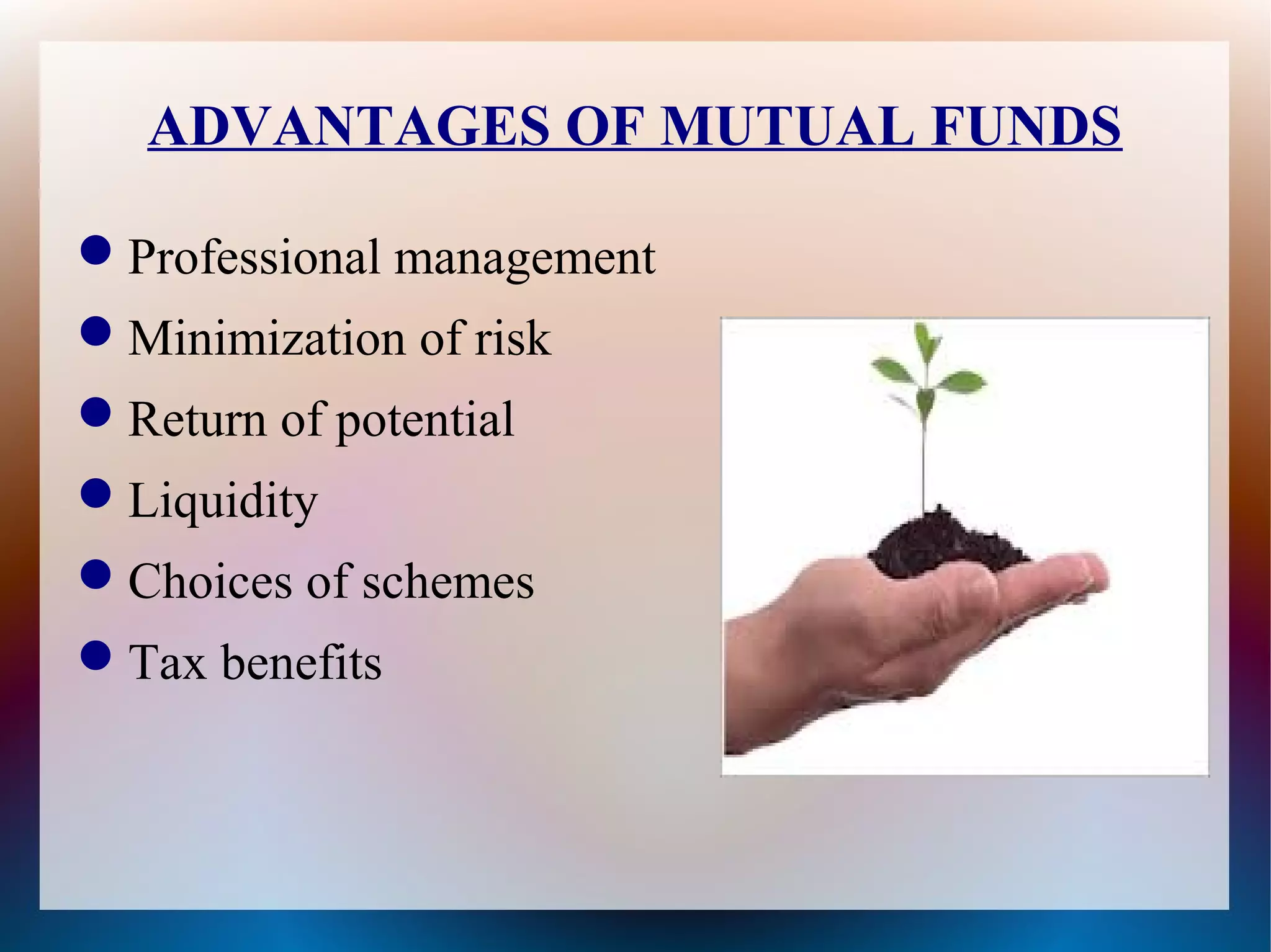 ADVANTAGES OF MUTUAL FUNDS 
Professional management 
Minimization of risk 
Return of potential 
Liquidity 
Choices of schemes 
Tax benefits 
 