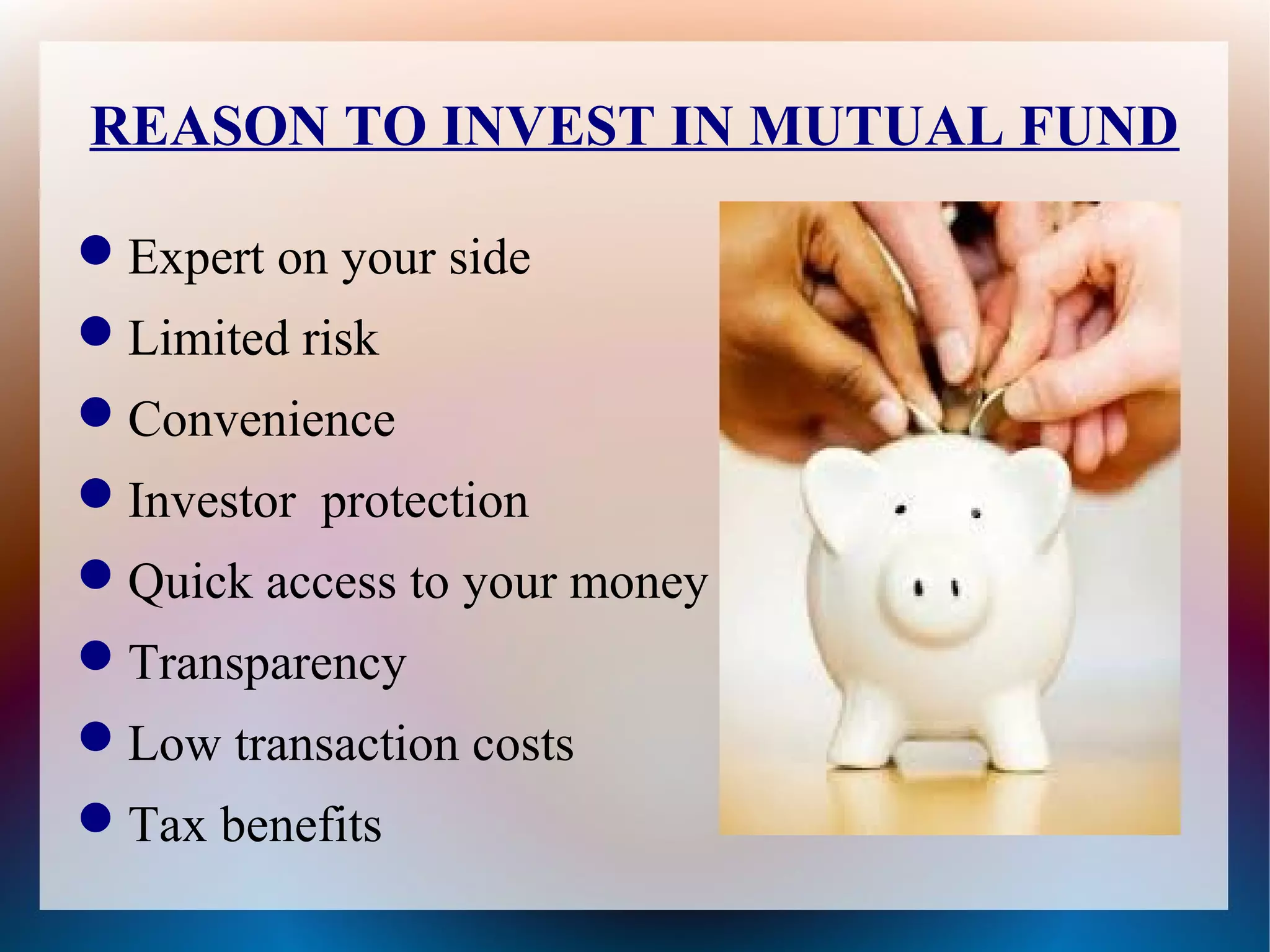 REASON TO INVEST IN MUTUAL FUND 
Expert on your side 
Limited risk 
Convenience 
Investor protection 
Quick access to your money 
Transparency 
Low transaction costs 
Tax benefits 
 