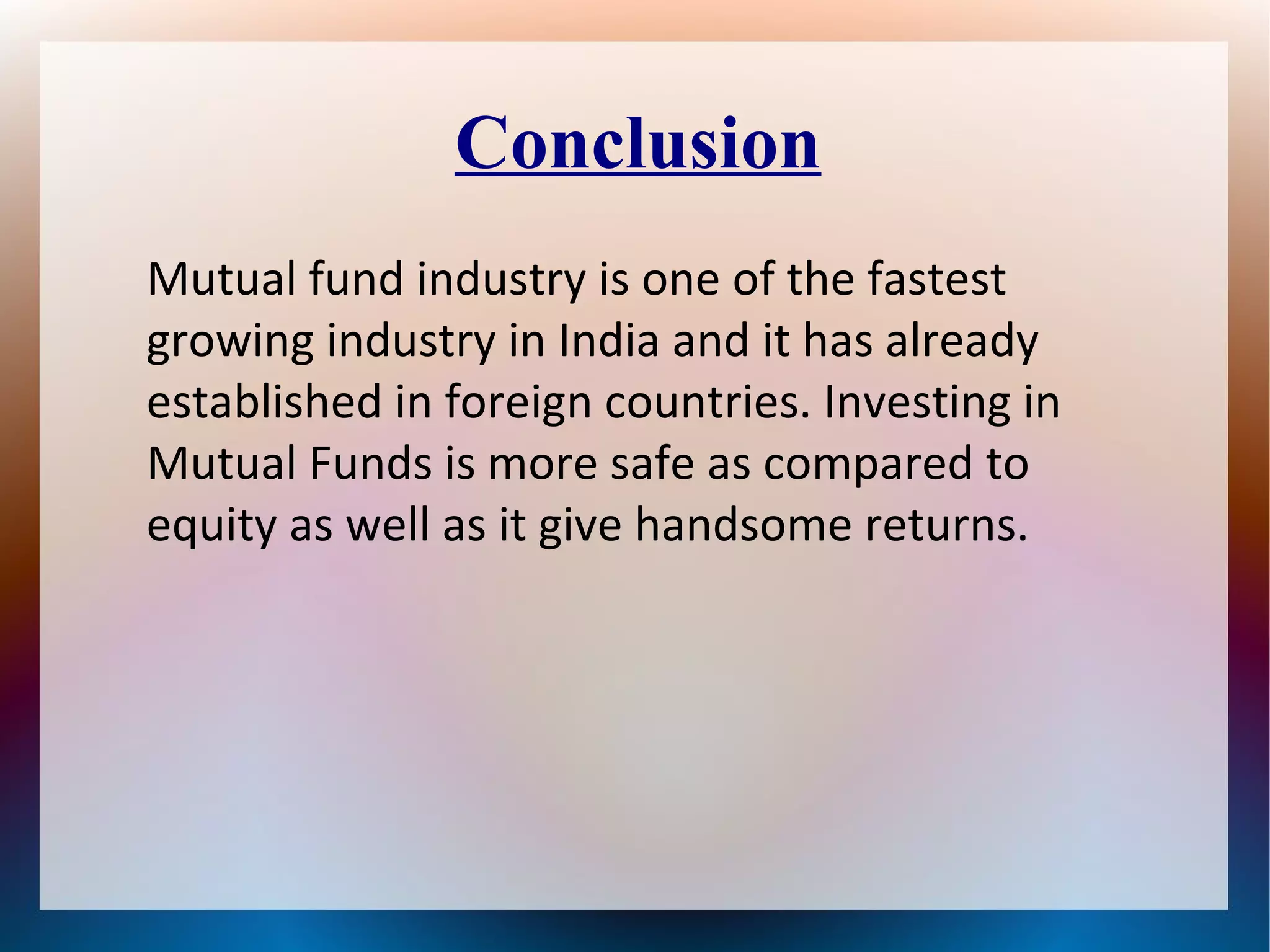 Conclusion 
Mutual fund industry is one of the fastest 
growing industry in India and it has already 
established in foreign countries. Investing in 
Mutual Funds is more safe as compared to 
equity as well as it give handsome returns. 
 