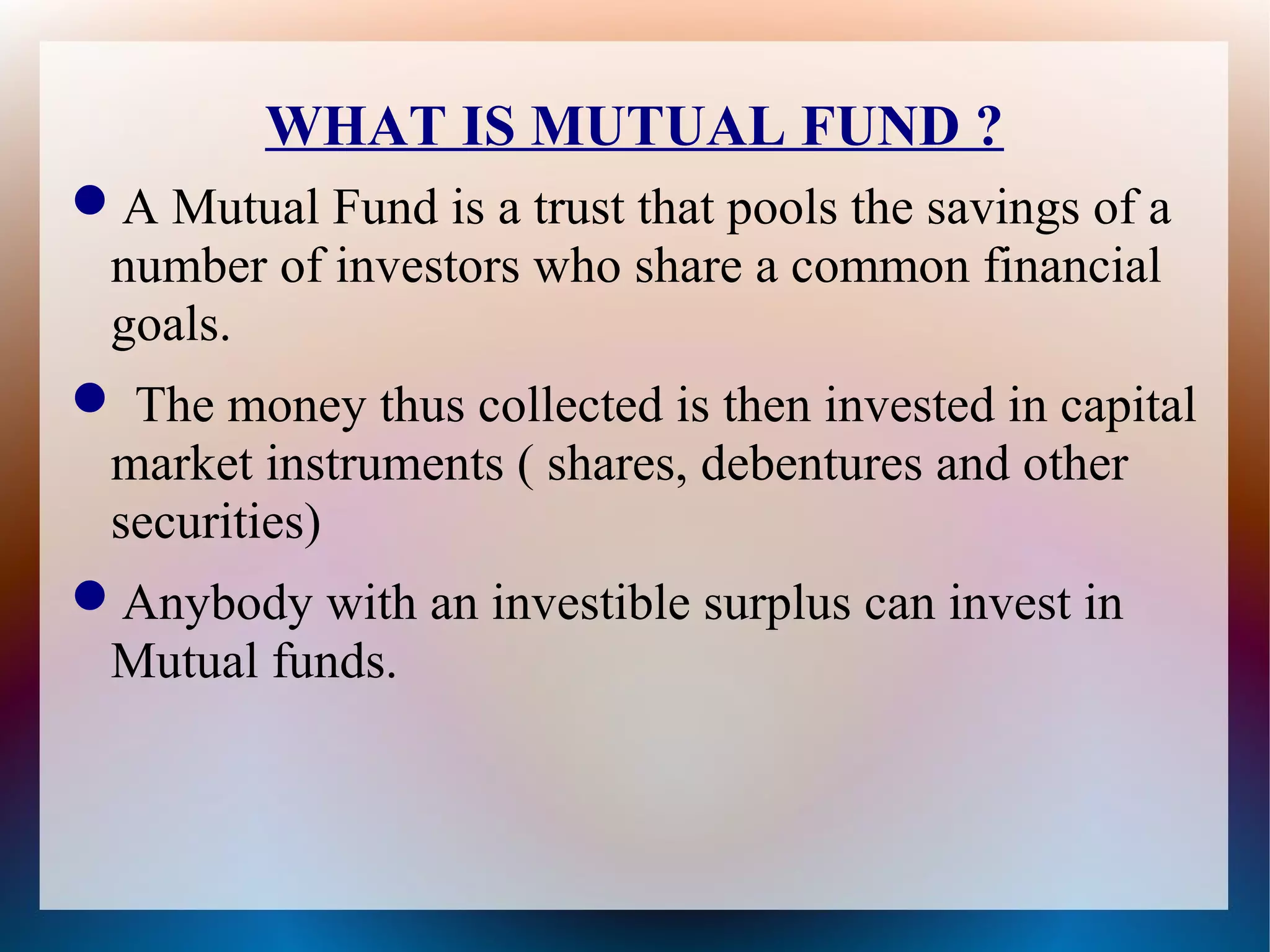 WHAT IS MUTUAL FUND ? 
A Mutual Fund is a trust that pools the savings of a 
number of investors who share a common financial 
goals. 
 The money thus collected is then invested in capital 
market instruments ( shares, debentures and other 
securities) 
Anybody with an investible surplus can invest in 
Mutual funds. 
 