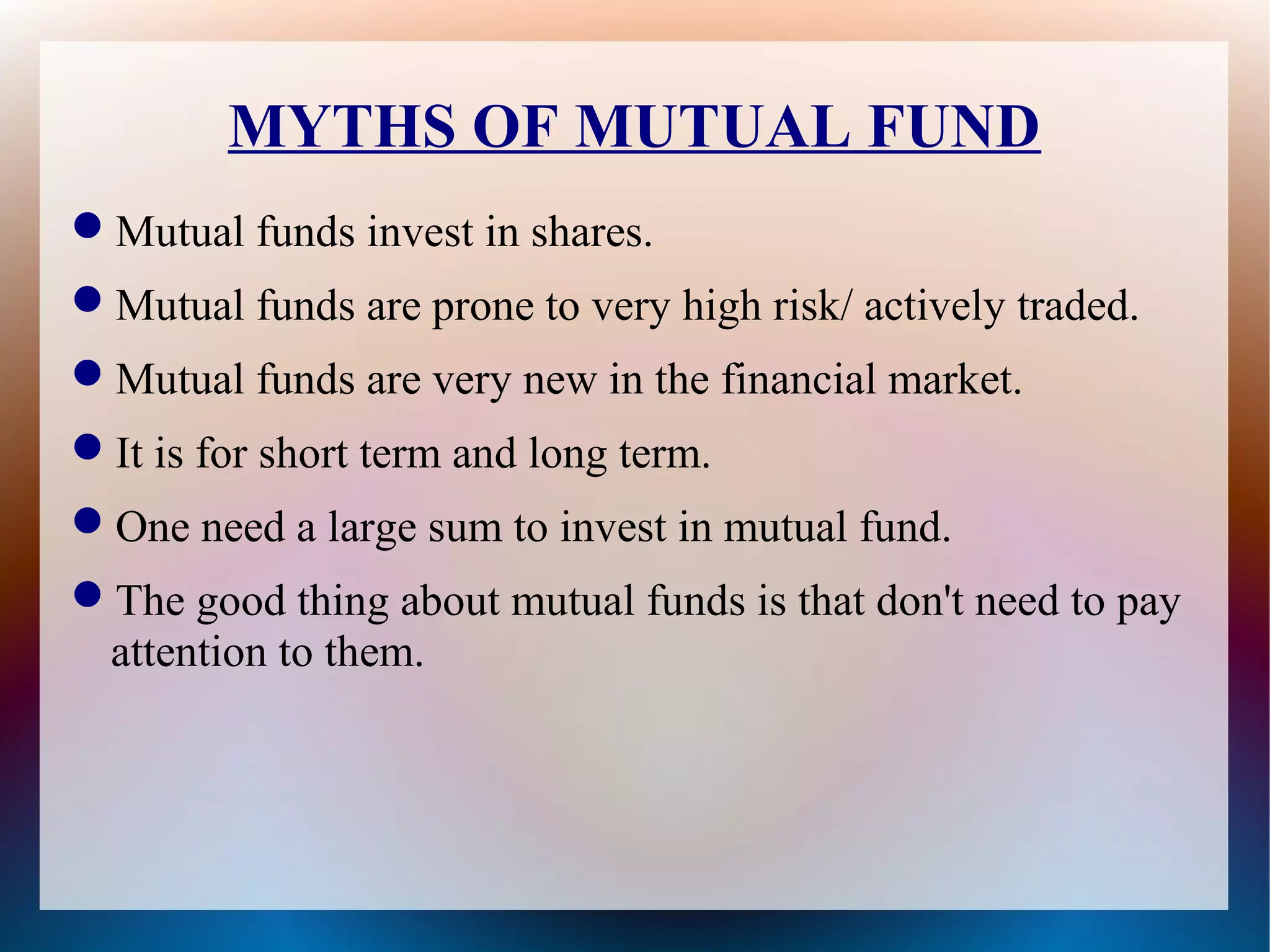 MYTHS OF MUTUAL FUND 
Mutual funds invest in shares. 
Mutual funds are prone to very high risk/ actively traded. 
Mutual funds are very new in the financial market. 
It is for short term and long term. 
One need a large sum to invest in mutual fund. 
The good thing about mutual funds is that don't need to pay 
attention to them. 
 
