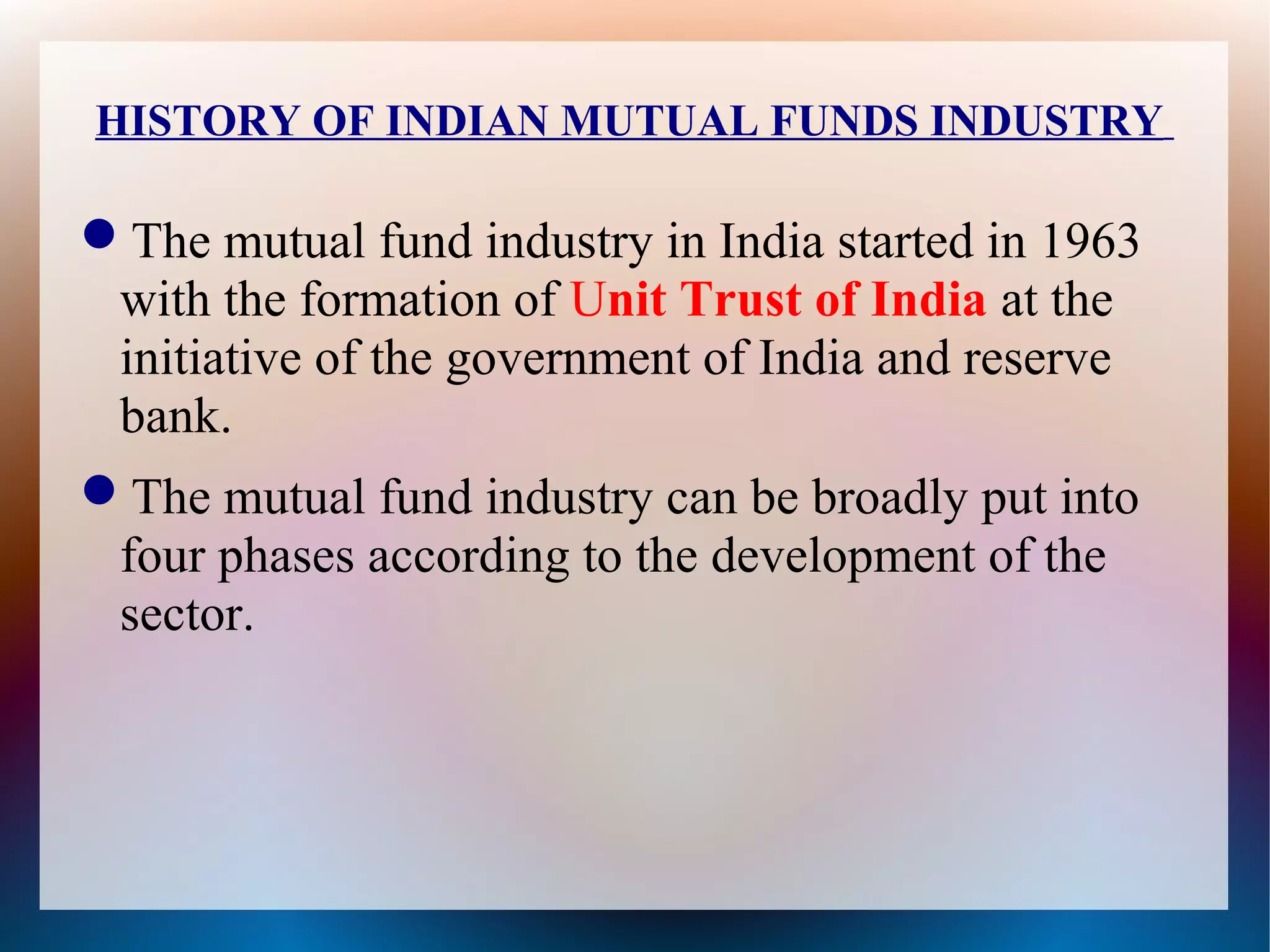 HISTORY OF INDIAN MUTUAL FUNDS INDUSTRY 
The mutual fund industry in India started in 1963 
with the formation of Unit Trust of India at the 
initiative of the government of India and reserve 
bank. 
The mutual fund industry can be broadly put into 
four phases according to the development of the 
sector. 
 