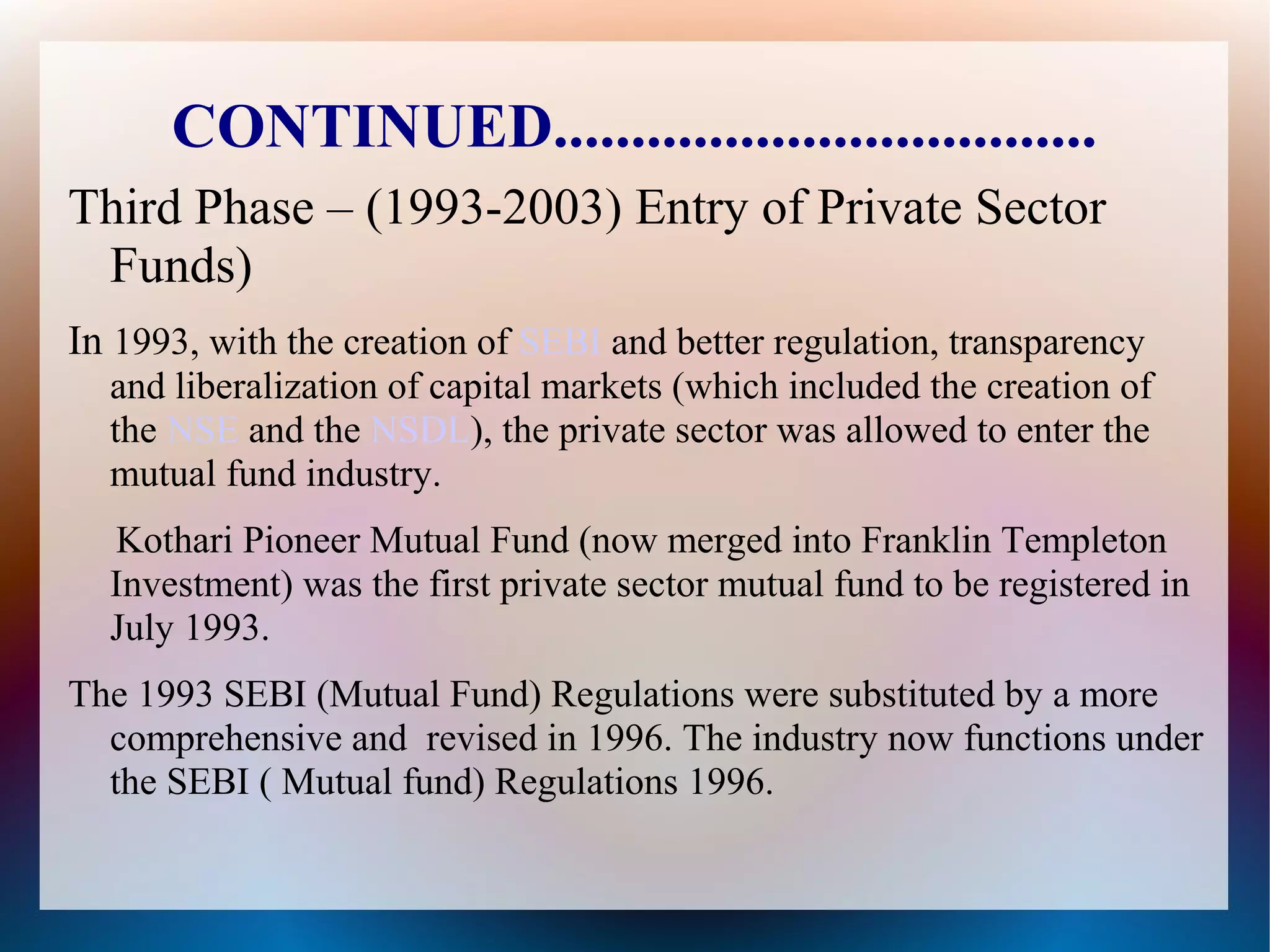 CONTINUED................................... 
Third Phase – (1993-2003) Entry of Private Sector 
Funds) 
In 1993, with the creation of SEBI and better regulation, transparency 
and liberalization of capital markets (which included the creation of 
the NSE and the NSDL), the private sector was allowed to enter the 
mutual fund industry. 
Kothari Pioneer Mutual Fund (now merged into Franklin Templeton 
Investment) was the first private sector mutual fund to be registered in 
July 1993. 
The 1993 SEBI (Mutual Fund) Regulations were substituted by a more 
comprehensive and revised in 1996. The industry now functions under 
the SEBI ( Mutual fund) Regulations 1996. 
 