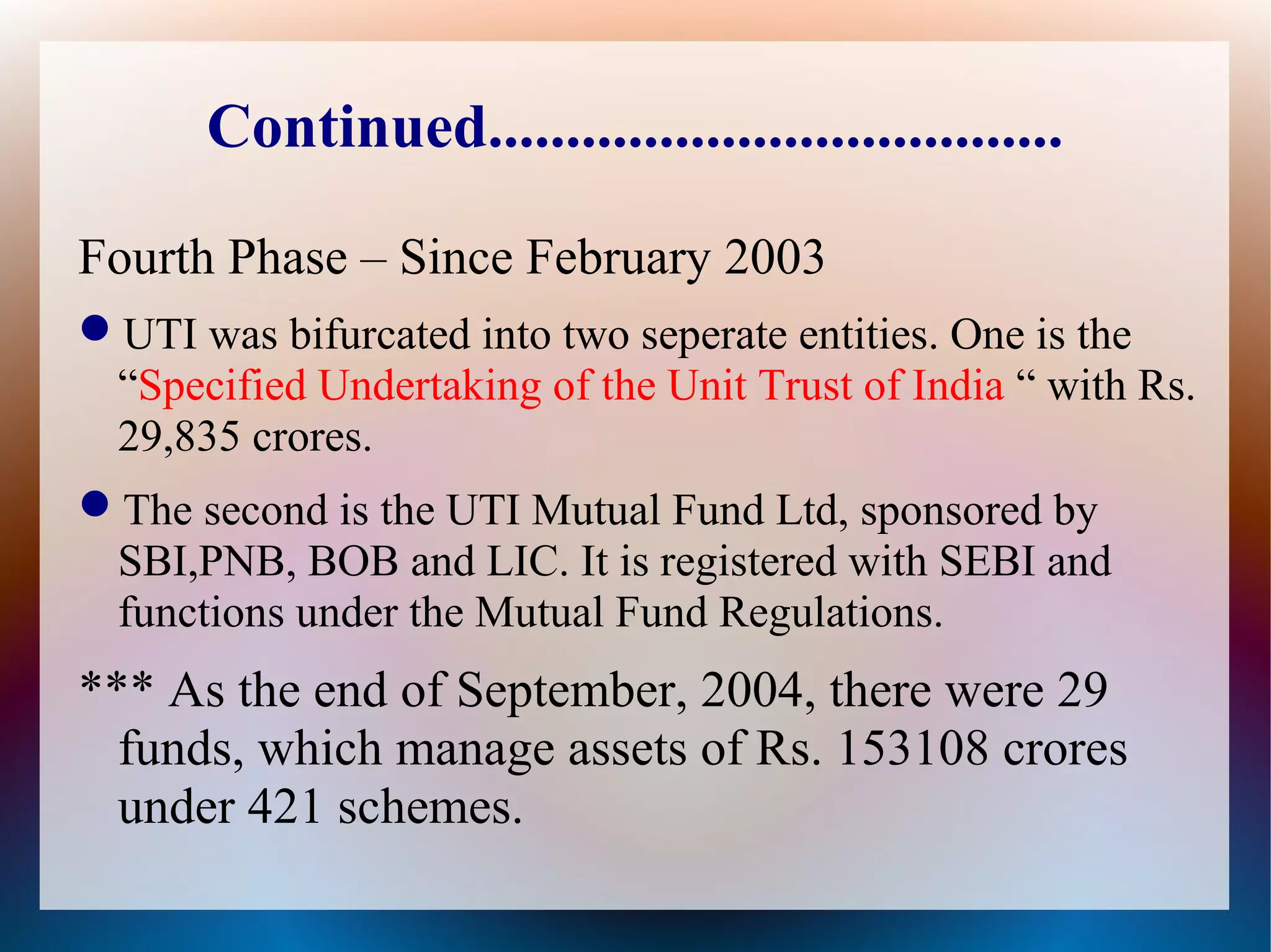 Continued..................................... 
Fourth Phase – Since February 2003 
UTI was bifurcated into two seperate entities. One is the 
“Specified Undertaking of the Unit Trust of India “ with Rs. 
29,835 crores. 
The second is the UTI Mutual Fund Ltd, sponsored by 
SBI,PNB, BOB and LIC. It is registered with SEBI and 
functions under the Mutual Fund Regulations. 
*** As the end of September, 2004, there were 29 
funds, which manage assets of Rs. 153108 crores 
under 421 schemes. 
 