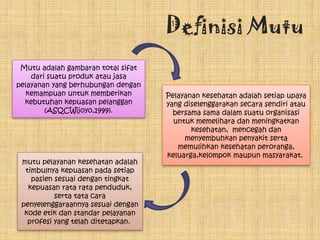 Definisi Mutu
Mutu adalah gambaran total sifat
dari suatu produk atau jasa
pelayanan yang berhubungan dengan
kemampuan untuk memberikan
kebutuhan kepuasan pelanggan
(ASQCWijoyo,1999).
Pelayanan kesehatan adalah setiap upaya
yang diselenggarakan secara sendiri atau
bersama sama dalam suatu organisasi
untuk memelihara dan meningkatkan
kesehatan, mencegah dan
menyembuhkan penyakit serta
memulihkan kesehatan peroranga,
keluarga,kelompok maupun masyarakat.
mutu pelayanan kesehatan adalah
timbulnya kepuasan pada setiap
pasien sesuai dengan tingkat
kepuasan rata rata penduduk,
serta tata cara
penyelenggaraannya sesuai dengan
kode etik dan standar pelayanan
profesi yang telah ditetapkan.
 