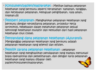 ◦ Konsumen/pasien/masyarakat : Melihat bahwa pelayanan
kesehatan yang bermutu seperti keramahan- tamahan, tanggap,
dan kecepatan pelayanan, kemajuan pengobatan, rasa aman,
nyaman,dll
◦ Pemberi pelayanan: Mengkaitkan pelayanan kesehatan yang
bermutu dengan tersedianya pelayanan, prosedur kerja
(protokol), kebebasan dalam melakukan pelayanan sesuai
teknologi kesehatan mutahir dan kemudian dari hasil pelayanan
kesehatan (out come).
◦ Penyandang dana pelayanan kesehatan (Asuransi):
Menganggap pelayanan kesehatan yang bermutu adalah
pelayanan kesehatan yang efektif dan efisien.
◦ Pemilik sarana pelayanan kesehatan : pelayanan
kesehatan yang menghasilkan pendapatan yang mampu menutupi
biaya operasional dan pemeliharaan, dan dengan tarip pelayanan
kesehatan yang mampu dibayar oleh
pasien/konsumen/masyarakat.
 