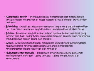 ◦ Kompetensi teknik : Mengacu kepada kemampuan dan keterampilan
petugas dalam melaksanakan tugas tugasnya sesuai dengan standar dan
pedoman.
◦ Efektivitas : Kualitas pelayanan kesehatan tergantung pada keefektifan
dari intervensi pelayanan yang diberikan penilaian dimensi efektivitas.
◦ Efisien : Pelayanan yang diberikan adalah optimal bukan maksimal, yang
memberikan hasil paling besar dalam keterbatasan sumber daya. Pelayanan
yang diberikan adalah tepat dan esensial.
◦ Akses : Akses (keterjangkauan) merupakan dimensi yang penting dalam
kualitas karena keterbatasan jangkauan akan menyebabkan
ketidakpastian dalam kesakitan dan kematian
◦ Hubungan antar manusia : Hubungan antar manusia yang baik akan
menimbulkan kemitraan, saling percaya, saling menghormati dan
keterbukaan.
 